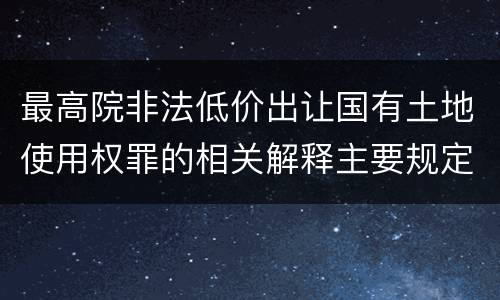 最高院非法低价出让国有土地使用权罪的相关解释主要规定都有哪些