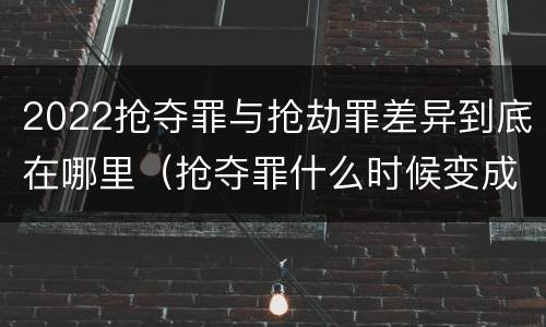 2022抢夺罪与抢劫罪差异到底在哪里（抢夺罪什么时候变成抢劫罪）
