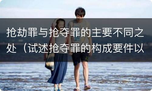 抢劫罪与抢夺罪的主要不同之处（试述抢夺罪的构成要件以及与抢劫罪的区别）