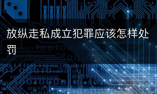 放纵走私成立犯罪应该怎样处罚