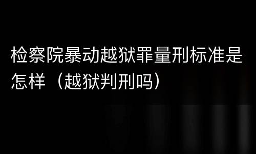 检察院暴动越狱罪量刑标准是怎样（越狱判刑吗）