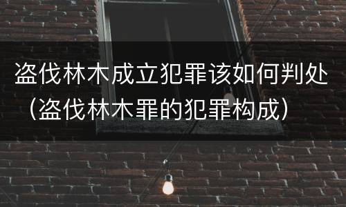 盗伐林木成立犯罪该如何判处（盗伐林木罪的犯罪构成）
