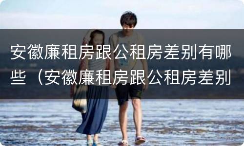 安徽廉租房跟公租房差别有哪些（安徽廉租房跟公租房差别有哪些地方）
