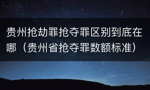 贵州抢劫罪抢夺罪区别到底在哪（贵州省抢夺罪数额标准）