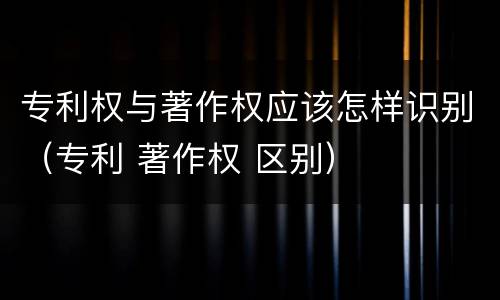 专利权与著作权应该怎样识别（专利 著作权 区别）