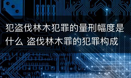 犯盗伐林木犯罪的量刑幅度是什么 盗伐林木罪的犯罪构成