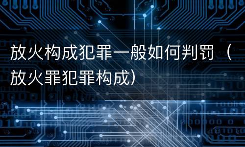 放火构成犯罪一般如何判罚（放火罪犯罪构成）