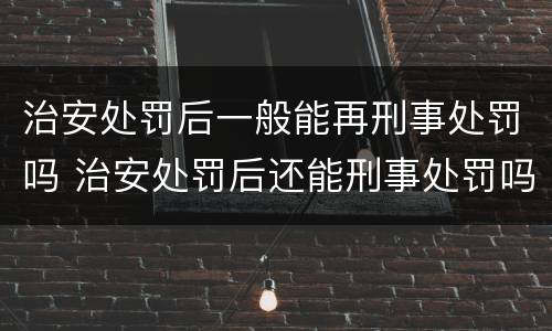 治安处罚后一般能再刑事处罚吗 治安处罚后还能刑事处罚吗