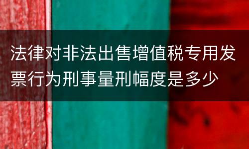 法律对非法出售增值税专用发票行为刑事量刑幅度是多少
