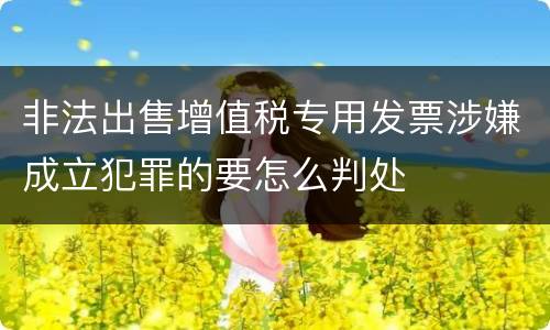 非法出售增值税专用发票涉嫌成立犯罪的要怎么判处