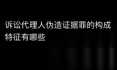 诉讼代理人伪造证据罪的构成特征有哪些