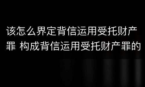 该怎么界定背信运用受托财产罪 构成背信运用受托财产罪的立案标准是