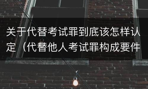 关于代替考试罪到底该怎样认定（代替他人考试罪构成要件有何规定）