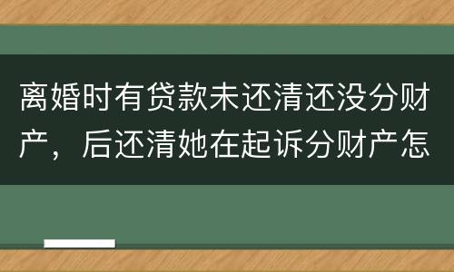 离婚时有贷款未还清还没分财产，后还清她在起诉分财产怎么弄