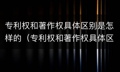 专利权和著作权具体区别是怎样的（专利权和著作权具体区别是怎样的呢）