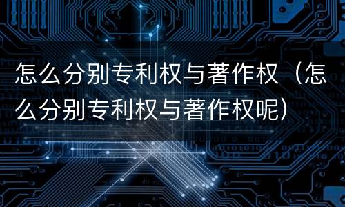 怎么分别专利权与著作权（怎么分别专利权与著作权呢）