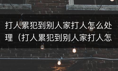 打人累犯到别人家打人怎么处理（打人累犯到别人家打人怎么处理好）