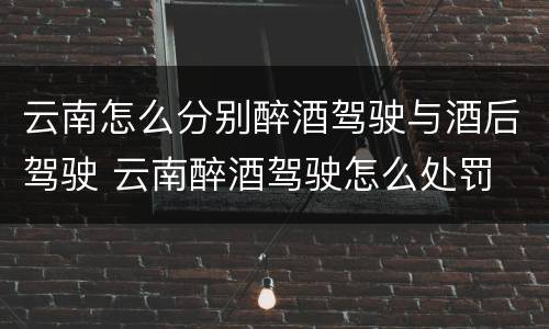云南怎么分别醉酒驾驶与酒后驾驶 云南醉酒驾驶怎么处罚