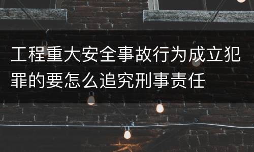 工程重大安全事故行为成立犯罪的要怎么追究刑事责任