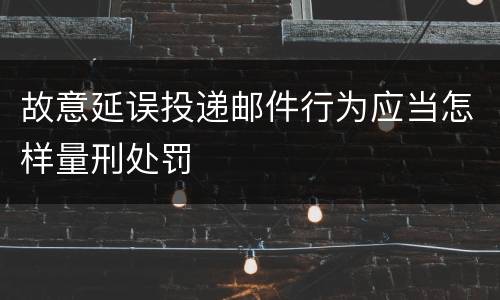 故意延误投递邮件行为应当怎样量刑处罚