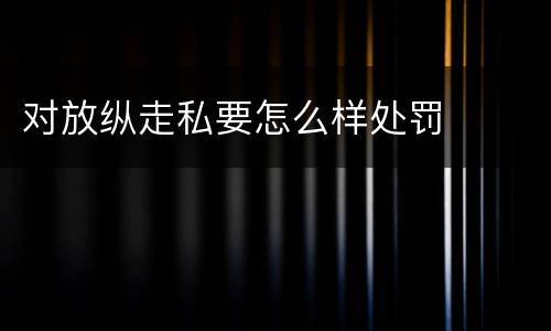 对放纵走私要怎么样处罚