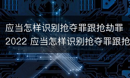 应当怎样识别抢夺罪跟抢劫罪2022 应当怎样识别抢夺罪跟抢劫罪2022年刑罚
