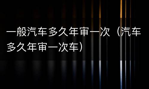 一般汽车多久年审一次（汽车多久年审一次车）