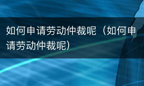 如何申请劳动仲裁呢（如何申请劳动仲裁呢）
