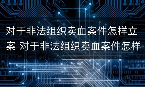 对于非法组织卖血案件怎样立案 对于非法组织卖血案件怎样立案处理