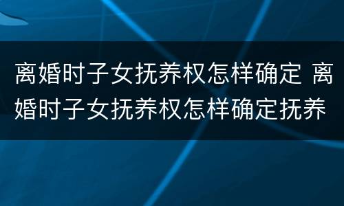 离婚时子女抚养权怎样确定 离婚时子女抚养权怎样确定抚养关系