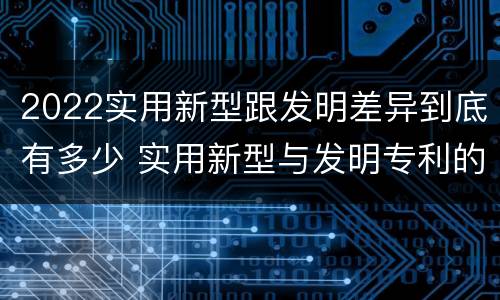 2022实用新型跟发明差异到底有多少 实用新型与发明专利的区别有哪些