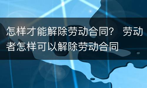 怎样才能解除劳动合同？ 劳动者怎样可以解除劳动合同