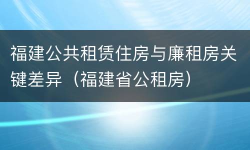 福建公共租赁住房与廉租房关键差异（福建省公租房）