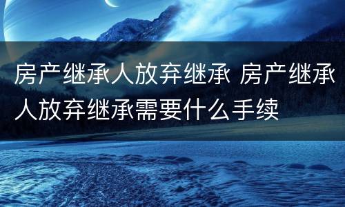 房产继承人放弃继承 房产继承人放弃继承需要什么手续