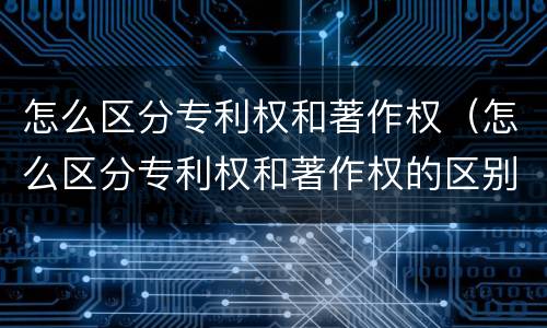 怎么区分专利权和著作权（怎么区分专利权和著作权的区别）