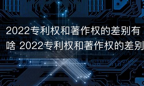 2022专利权和著作权的差别有啥 2022专利权和著作权的差别有啥影响