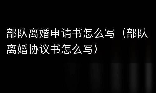 部队离婚申请书怎么写（部队离婚协议书怎么写）