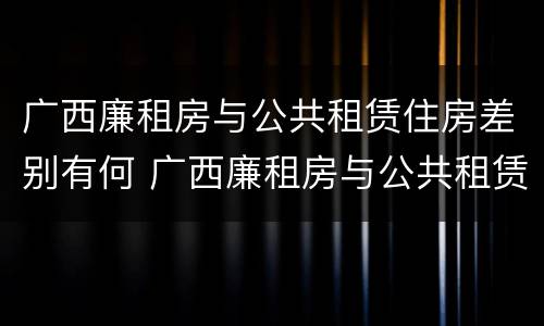 广西廉租房与公共租赁住房差别有何 广西廉租房与公共租赁住房差别有何原因