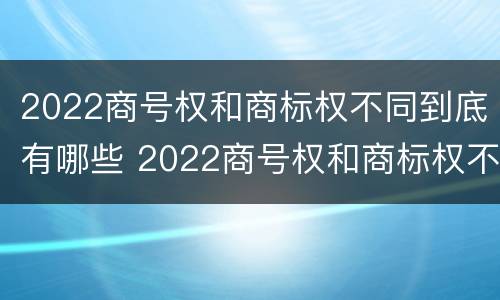 2022商号权和商标权不同到底有哪些 2022商号权和商标权不同到底有哪些原因