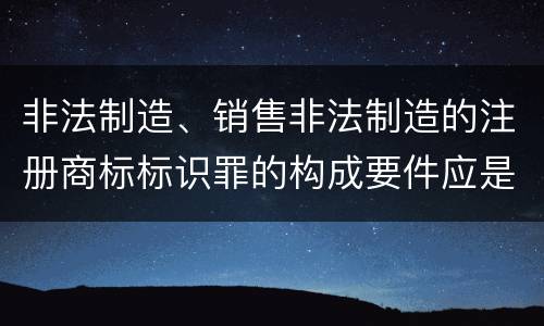 非法制造、销售非法制造的注册商标标识罪的构成要件应是什么