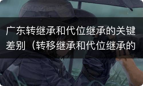 广东转继承和代位继承的关键差别（转移继承和代位继承的区别）