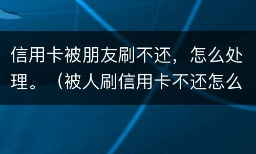 信用卡被朋友刷不还，怎么处理。（被人刷信用卡不还怎么办）