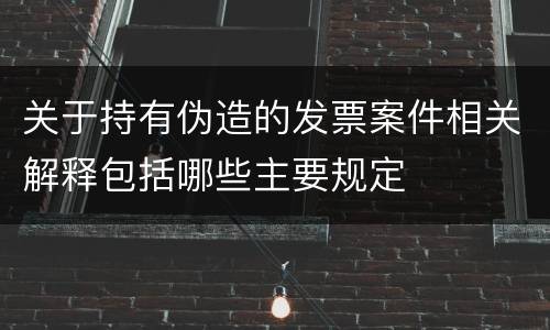 关于持有伪造的发票案件相关解释包括哪些主要规定