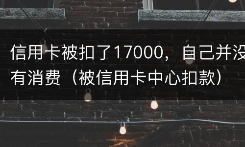 信用卡被扣了17000，自己并没有消费（被信用卡中心扣款）