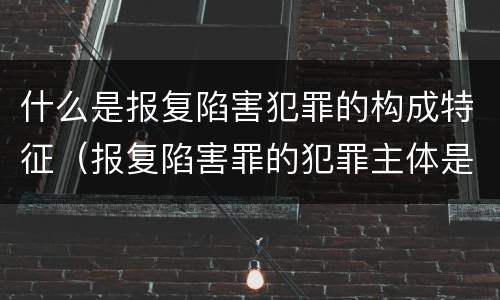 什么是报复陷害犯罪的构成特征（报复陷害罪的犯罪主体是什么）