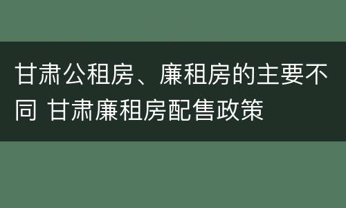 甘肃公租房、廉租房的主要不同 甘肃廉租房配售政策