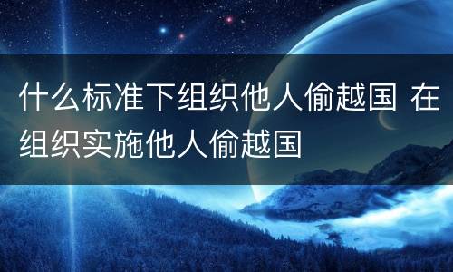 什么标准下组织他人偷越国 在组织实施他人偷越国