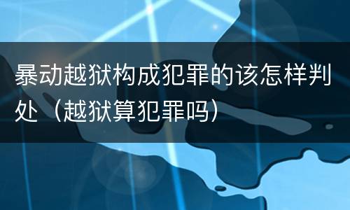 暴动越狱构成犯罪的该怎样判处（越狱算犯罪吗）
