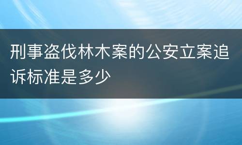 刑事盗伐林木案的公安立案追诉标准是多少
