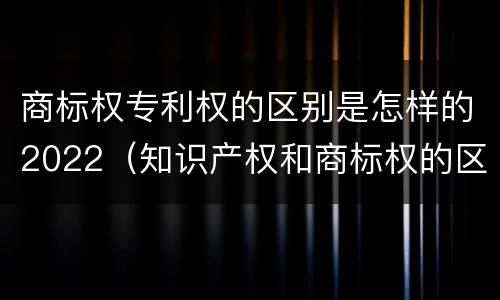 商标权专利权的区别是怎样的2022（知识产权和商标权的区别）
